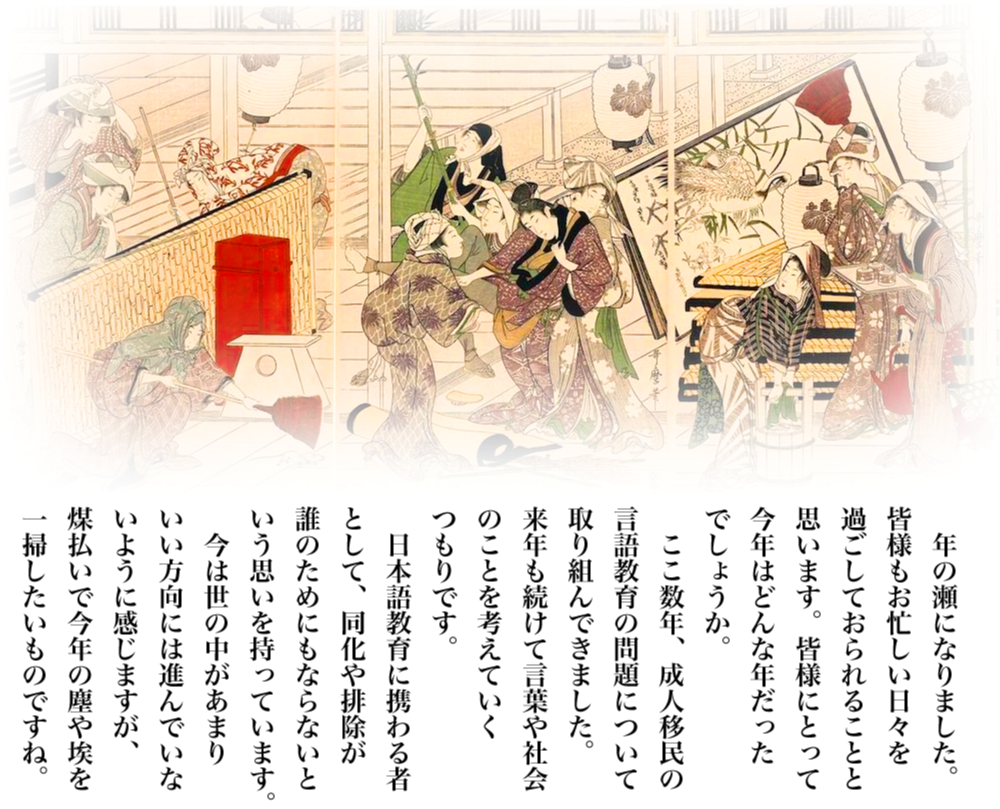 絵は喜多川歌麿の武家煤払いの図です。年の瀬になりました。皆様もお忙しい日々を過ごしておられることと思います。皆様にとって今年はどんな年だったでしょうか。ここ数年、成人移民の言語教育の問題について取り組んできました。来年も続けて言葉や社会のことを考えていくつもりです。日本語教育に携わる者として、同化や排除が誰のためにもならないという思いを持っています。今は世の中があまりいい方向には進んでいないように感じますが、煤払いでことしの塵や埃を一掃したいものですね。